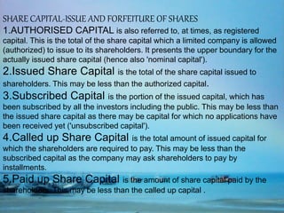 SHARE CAPITAL-ISSUE AND FORFEITURE OF SHARES
1.AUTHORISED CAPITAL is also referred to, at times, as registered
capital. This is the total of the share capital which a limited company is allowed
(authorized) to issue to its shareholders. It presents the upper boundary for the
actually issued share capital (hence also 'nominal capital').
2.Issued Share Capital is the total of the share capital issued to
shareholders. This may be less than the authorized capital.
3.Subscribed Capital is the portion of the issued capital, which has
been subscribed by all the investors including the public. This may be less than
the issued share capital as there may be capital for which no applications have
been received yet ('unsubscribed capital').
4.Called up Share Capital is the total amount of issued capital for
which the shareholders are required to pay. This may be less than the
subscribed capital as the company may ask shareholders to pay by
installments.
5.Paid up Share Capital is the amount of share capital paid by the
shareholders. This may be less than the called up capital .
 