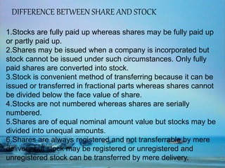 DIFFERENCE BETWEEN SHARE AND STOCK
1.Stocks are fully paid up whereas shares may be fully paid up
or partly paid up.
2.Shares may be issued when a company is incorporated but
stock cannot be issued under such circumstances. Only fully
paid shares are converted into stock.
3.Stock is convenient method of transferring because it can be
issued or transferred in fractional parts whereas shares cannot
be divided below the face value of share.
4.Stocks are not numbered whereas shares are serially
numbered.
5.Shares are of equal nominal amount value but stocks may be
divided into unequal amounts.
6.Shares are always registered and not transferrable by mere
delivery but stock may be registered or unregistered and
unregistered stock can be transferred by mere delivery.
 