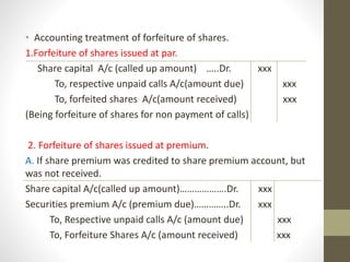 • Accounting treatment of forfeiture of shares.
1.Forfeiture of shares issued at par.
Share capital A/c (called up amount) …..Dr. xxx
To, respective unpaid calls A/c(amount due) xxx
To, forfeited shares A/c(amount received) xxx
(Being forfeiture of shares for non payment of calls)
2. Forfeiture of shares issued at premium.
A. If share premium was credited to share premium account, but
was not received.
Share capital A/c(called up amount)……………….Dr. xxx
Securities premium A/c (premium due)…………..Dr. xxx
To, Respective unpaid calls A/c (amount due) xxx
To, Forfeiture Shares A/c (amount received) xxx
 