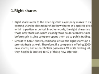 1.Right shares
• Right shares refer to the offerings that a company makes to its
existing shareholders to purchase new shares at a specific price
within a particular period. In other words, the right shares are
those new stocks on which existing stakeholders can lay claim
before such issuing company opens them up to public trading.
• Similar to bonus shares, companies issue the right shares on a
pro-rata basis as well. Therefore, if a company is offering 2000
new shares, and a shareholder possesses 2% of its existing lot,
then he/she is entitled to 40 of those new offerings.
 