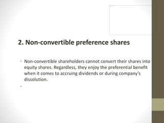 2. Non-convertible preference shares
• Non-convertible shareholders cannot convert their shares into
equity shares. Regardless, they enjoy the preferential benefit
when it comes to accruing dividends or during company’s
dissolution.
•
 