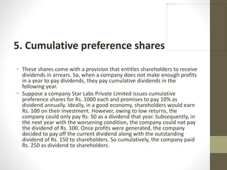 5. Cumulative preference shares
• These shares come with a provision that entitles shareholders to receive
dividends in arrears. So, when a company does not make enough profits
in a year to pay dividends, they pay cumulative dividends in the
following year.
• Suppose a company Star Labs Private Limited issues cumulative
preference shares for Rs. 1000 each and promises to pay 10% as
dividend annually. Ideally, in a good economy, shareholders would earn
Rs. 100 on their investment. However, owing to low returns, the
company could only pay Rs. 50 as a dividend that year. Subsequently, in
the next year with the worsening condition, the company could not pay
the dividend of Rs. 100. Once profits were generated, the company
decided to pay off the current dividend along with the outstanding
dividend of Rs. 150 to shareholders. So cumulatively, the company paid
Rs. 250 as dividend to shareholders.
 