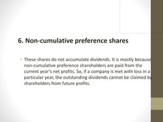 6. Non-cumulative preference shares
• These shares do not accumulate dividends. It is mostly because
non-cumulative preference shareholders are paid from the
current year’s net profits. So, if a company is met with loss in a
particular year, the outstanding dividends cannot be claimed by
shareholders from future profits.
 