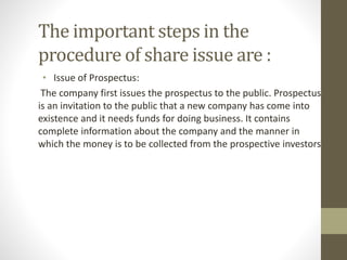 The important steps in the
procedure of share issue are :
• Issue of Prospectus:
The company first issues the prospectus to the public. Prospectus
is an invitation to the public that a new company has come into
existence and it needs funds for doing business. It contains
complete information about the company and the manner in
which the money is to be collected from the prospective investors
 