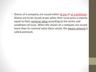 • Shares of a company are issued either at par or at a premium.
Shares are to be issued at par when their issue price is exactly
equal to their nominal value according to the terms and
conditions of issue. When the shares of a company are issued
more than its nominal value (face value), the excess amount is
called premium.
 