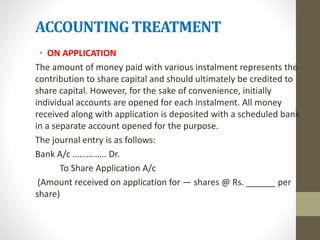 ACCOUNTING TREATMENT
• ON APPLICATION
The amount of money paid with various instalment represents the
contribution to share capital and should ultimately be credited to
share capital. However, for the sake of convenience, initially
individual accounts are opened for each instalment. All money
received along with application is deposited with a scheduled bank
in a separate account opened for the purpose.
The journal entry is as follows:
Bank A/c …………… Dr.
To Share Application A/c
(Amount received on application for — shares @ Rs. ______ per
share)
 