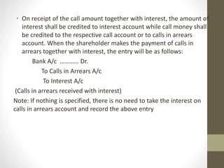 • On receipt of the call amount together with interest, the amount of
interest shall be credited to interest account while call money shall
be credited to the respective call account or to calls in arrears
account. When the shareholder makes the payment of calls in
arrears together with interest, the entry will be as follows:
Bank A/c ………… Dr.
To Calls in Arrears A/c
To Interest A/c
(Calls in arrears received with interest)
Note: If nothing is specified, there is no need to take the interest on
calls in arrears account and record the above entry
 