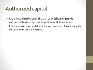 Authorized capital
• It is the nominal value of the shares which a company is
authorized to issue by its memorandum of association.
• It is the maximum capital which a company will have during its
lifetime unless it is increased.
 