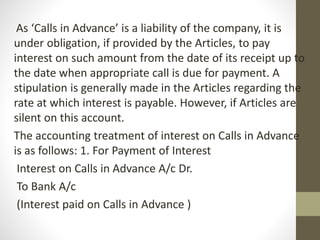 As ‘Calls in Advance’ is a liability of the company, it is
under obligation, if provided by the Articles, to pay
interest on such amount from the date of its receipt up to
the date when appropriate call is due for payment. A
stipulation is generally made in the Articles regarding the
rate at which interest is payable. However, if Articles are
silent on this account.
The accounting treatment of interest on Calls in Advance
is as follows: 1. For Payment of Interest
Interest on Calls in Advance A/c Dr.
To Bank A/c
(Interest paid on Calls in Advance )
 