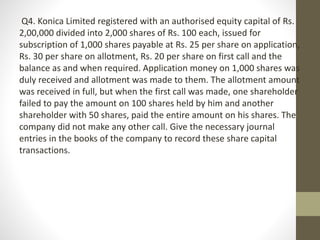 Q4. Konica Limited registered with an authorised equity capital of Rs.
2,00,000 divided into 2,000 shares of Rs. 100 each, issued for
subscription of 1,000 shares payable at Rs. 25 per share on application,
Rs. 30 per share on allotment, Rs. 20 per share on first call and the
balance as and when required. Application money on 1,000 shares was
duly received and allotment was made to them. The allotment amount
was received in full, but when the first call was made, one shareholder
failed to pay the amount on 100 shares held by him and another
shareholder with 50 shares, paid the entire amount on his shares. The
company did not make any other call. Give the necessary journal
entries in the books of the company to record these share capital
transactions.
 