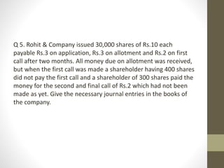 Q 5. Rohit & Company issued 30,000 shares of Rs.10 each
payable Rs.3 on application, Rs.3 on allotment and Rs.2 on first
call after two months. All money due on allotment was received,
but when the first call was made a shareholder having 400 shares
did not pay the first call and a shareholder of 300 shares paid the
money for the second and final call of Rs.2 which had not been
made as yet. Give the necessary journal entries in the books of
the company.
 