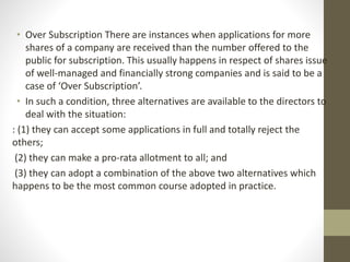 • Over Subscription There are instances when applications for more
shares of a company are received than the number offered to the
public for subscription. This usually happens in respect of shares issue
of well-managed and financially strong companies and is said to be a
case of ‘Over Subscription’.
• In such a condition, three alternatives are available to the directors to
deal with the situation:
: (1) they can accept some applications in full and totally reject the
others;
(2) they can make a pro-rata allotment to all; and
(3) they can adopt a combination of the above two alternatives which
happens to be the most common course adopted in practice.
 