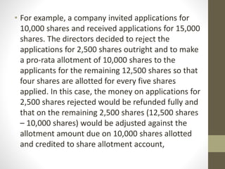 • For example, a company invited applications for
10,000 shares and received applications for 15,000
shares. The directors decided to reject the
applications for 2,500 shares outright and to make
a pro-rata allotment of 10,000 shares to the
applicants for the remaining 12,500 shares so that
four shares are allotted for every five shares
applied. In this case, the money on applications for
2,500 shares rejected would be refunded fully and
that on the remaining 2,500 shares (12,500 shares
– 10,000 shares) would be adjusted against the
allotment amount due on 10,000 shares allotted
and credited to share allotment account,
 
