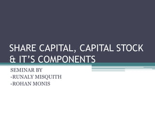 SHARE CAPITAL, CAPITAL STOCK 
& IT’S COMPONENTS 
SEMINAR BY 
-RUNALY MISQUITH 
-ROHAN MONIS 
 