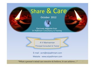 Share & Care
                        October 2012



                    Electronic Magazine from
              Sri Padhmam Consultancy & Training




                       A V Manivannan
                  Principal Consultant & Trainer


               E-mail : avm@sripadhmam.com
               Website : www.sripadhmam.com

“What a person’s mind can conceive & believe, it can achieve…”   1
 