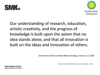 Our understanding of research, education,
artistic creativity, and the progress of
knowledge is built upon the axiom that no
idea stands alone, and that all innovation is
built on the ideas and innovation of others.
Smithsonian Web and New Media Strategy, Version 1.0, 2009
http://www.si.edu/content/pdf/about/web-new-media-strategy_v1.0.pdf
 