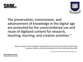 The preservation, transmission, and
advancement of knowledge in the digital age
are promoted by the unencumbered use and
reuse of digitized content for research,
teaching, learning, and creative activities.”
Memo on open access to digital representations of works in the public domain from
museum, library, and archive collections at Yale University, May 2011
http://odai.yale.edu/sites/default/files/OpenAccessLAMSFinal.pdf
 