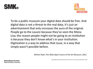 To be a public museum your digital data should be free. And
digital data is not a threat to the real data, it’s just an
advertisement that only increases the aura of the original.
People go to the Louvre because they’ve seen the Mona
Lisa; the reason people might not be going to an institution
is because they don’t know what’s in your institution.
Digitization is a way to address that issue, in a way that
simply wasn’t possible before.
William Noel, The Wide Open Future of the Art Museum, 2012
http://blog.ted.com/the-wide-open-future-of-the-art-museum-qa-with-william-noel/
 