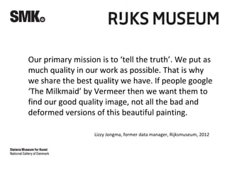 Our primary mission is to ‘tell the truth’. We put as
much quality in our work as possible. That is why
we share the best quality we have. If people google
‘The Milkmaid’ by Vermeer then we want them to
find our good quality image, not all the bad and
deformed versions of this beautiful painting.
Lizzy Jongma, former data manager, Rijksmuseum, 2012
 
