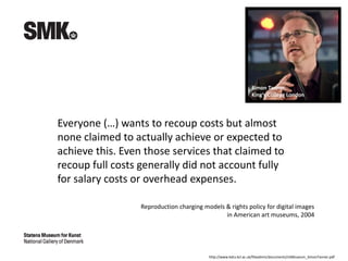Everyone (…) wants to recoup costs but almost
none claimed to actually achieve or expected to
achieve this. Even those services that claimed to
recoup full costs generally did not account fully
for salary costs or overhead expenses.
http://www.kdcs.kcl.ac.uk/fileadmin/documents/USMuseum_SimonTanner.pdf
Simon Tanner,
King’s College London
Reproduction charging models & rights policy for digital images
in American art museums, 2004
 