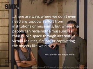…there are ways where we don’t even
need any topdown effort from
institutions or museums, but where the
people can reclaim the museums as
their public space through alternative
virtual realities, fiction, or captivating
the objects like we did.
Nora al-Badri and Nikolai Nelles
http://hyperallergic.com/274635/artists-covertly-scan-bust-of-nefertiti-and-release-the-data-for-free-online/
 