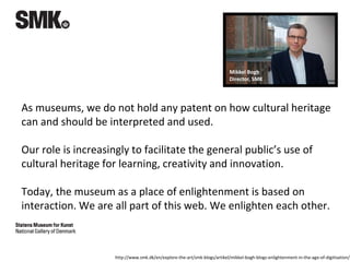 As museums, we do not hold any patent on how cultural heritage
can and should be interpreted and used.
Our role is increasingly to facilitate the general public’s use of
cultural heritage for learning, creativity and innovation.
Today, the museum as a place of enlightenment is based on
interaction. We are all part of this web. We enlighten each other.
Mikkel Bogh
Director, SMK
http://www.smk.dk/en/explore-the-art/smk-blogs/artikel/mikkel-bogh-blogs-enlightenment-in-the-age-of-digitisation/
 
