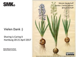 Vielen Dank :)
Sharing is Caring X
Hamburg 20-21 April 2017
Johannes Simon Holzbecker, Hyacints, from Gottorfer Codex, 1649-59, KKSgb2947/26. Public Domain.
Merete Sanderhoff
Curator / Senior Advisor
@msanderhoff
 