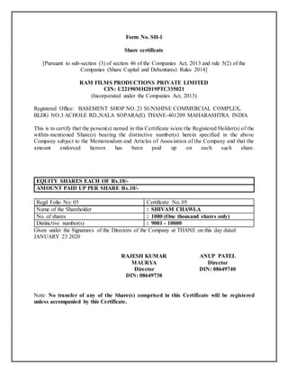 Form No. SH-1
Share certificate
[Pursuant to sub-section (3) of section 46 of the Companies Act, 2013 and rule 5(2) of the
Companies (Share Capital and Debentures) Rules 2014]
RAM FILMS PRODUCTIONS PRIVATE LIMITED
CIN: U22190MH2019PTC335021
(Incorporated under the Companies Act, 2013)
Registered Office: BASEMENT SHOP NO. 21 SUNSHINE COMMERCIAL COMPLEX,
BLDG NO.3 ACHOLE RD.,NALA SOPARA(E) THANE-401209 MAHARASHTRA INDIA
This is to certify that the person(s) named in this Certificate is/are the Registered Holder(s) of the
within-mentioned Share(s) bearing the distinctive number(s) herein specified in the above
Company subject to the Memorandum and Articles of Association of the Company and that the
amount endorsed hereon has been paid up on each such share.
EQUITY SHARES EACH OF Rs.10/-
AMOUNT PAID UP PER SHARE Rs.10/-
Regd Folio No: 05 Certificate No. 05
Name of the Shareholder : SHIVAM CHAWLA
No. of shares : 1000 (One thousand shares only)
Distinctive number(s) : 9001 - 10000
Given under the Signatures of the Directors of the Company at THANE on this day dated
JANUARY 23 2020
RAJESH KUMAR
MAURYA
Director
DIN: 08649738
ANUP PATEL
Director
DIN: 08649740
Note: No transfer of any of the Share(s) comprised in this Certificate will be registered
unless accompanied by this Certificate.
 