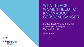 WHAT BLACK
WOMEN NEED TO
KNOW ABOUT
CERVICAL CANCER
January 19. 2023
Gizelka David-West, MD, FACOG
Gynecologic Oncologist
Northwell Health
 