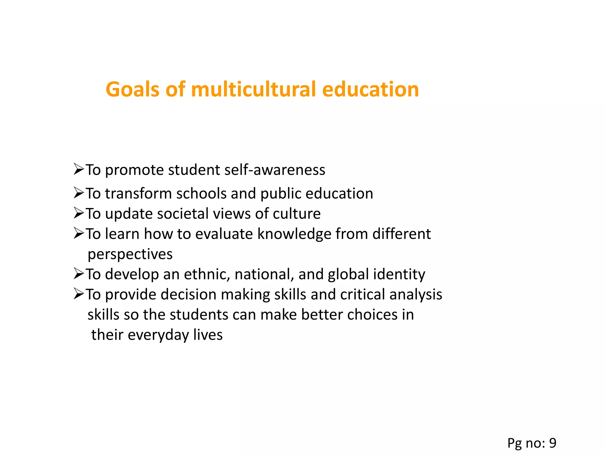 Goals of multicultural education
To transform schools and public education
To update societal views of culture
To learn how to evaluate knowledge from different
perspectives
To develop an ethnic, national, and global identity
To provide decision making skills and critical analysis
skills so the students can make better choices in
their everyday lives
To promote student self-awareness
Pg no: 9
 