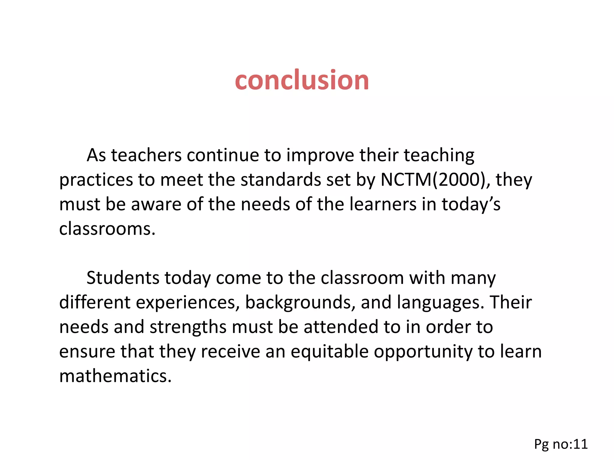conclusion
As teachers continue to improve their teaching
practices to meet the standards set by NCTM(2000), they
must be aware of the needs of the learners in today’s
classrooms.
Students today come to the classroom with many
different experiences, backgrounds, and languages. Their
needs and strengths must be attended to in order to
ensure that they receive an equitable opportunity to learn
mathematics.
Pg no:11
 