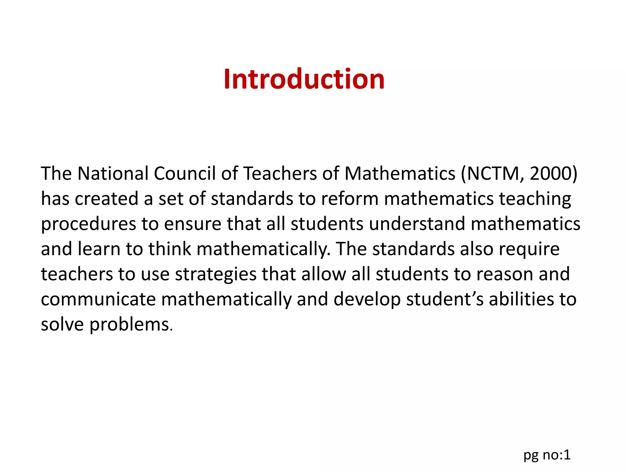Introduction
The National Council of Teachers of Mathematics (NCTM, 2000)
has created a set of standards to reform mathematics teaching
procedures to ensure that all students understand mathematics
and learn to think mathematically. The standards also require
teachers to use strategies that allow all students to reason and
communicate mathematically and develop student’s abilities to
solve problems.
pg no:1
 