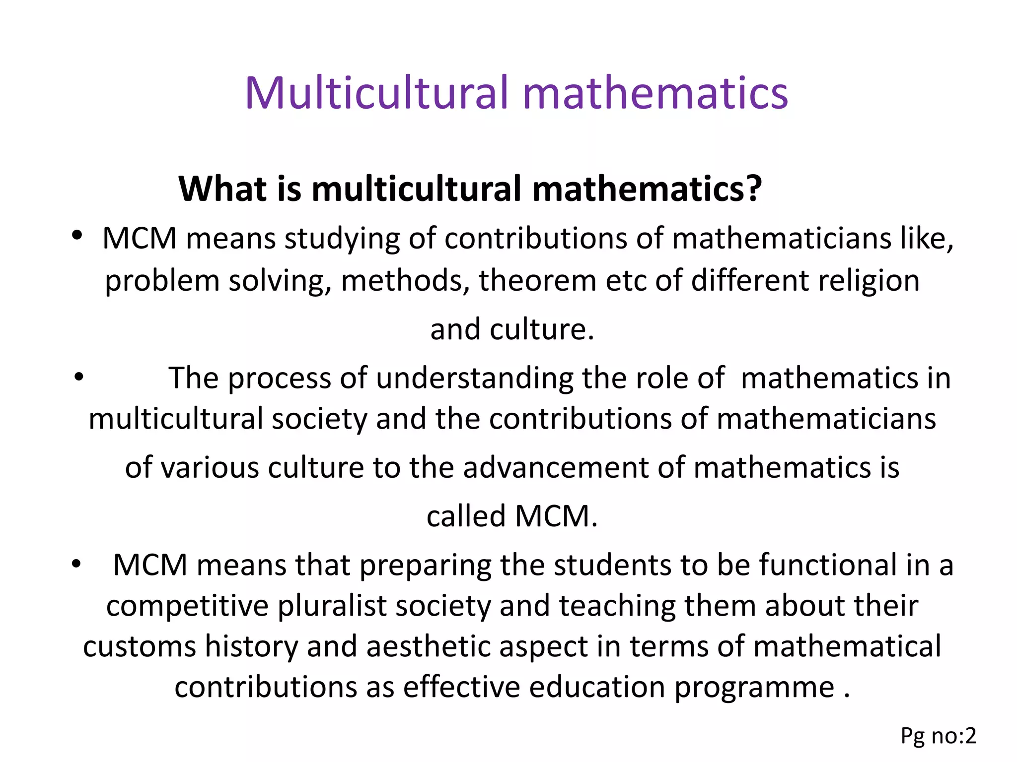 Multicultural mathematics
• MCM means studying of contributions of mathematicians like,
problem solving, methods, theorem etc of different religion
and culture.
• The process of understanding the role of mathematics in
multicultural society and the contributions of mathematicians
of various culture to the advancement of mathematics is
called MCM.
• MCM means that preparing the students to be functional in a
competitive pluralist society and teaching them about their
customs history and aesthetic aspect in terms of mathematical
contributions as effective education programme .
What is multicultural mathematics?
Pg no:2
 