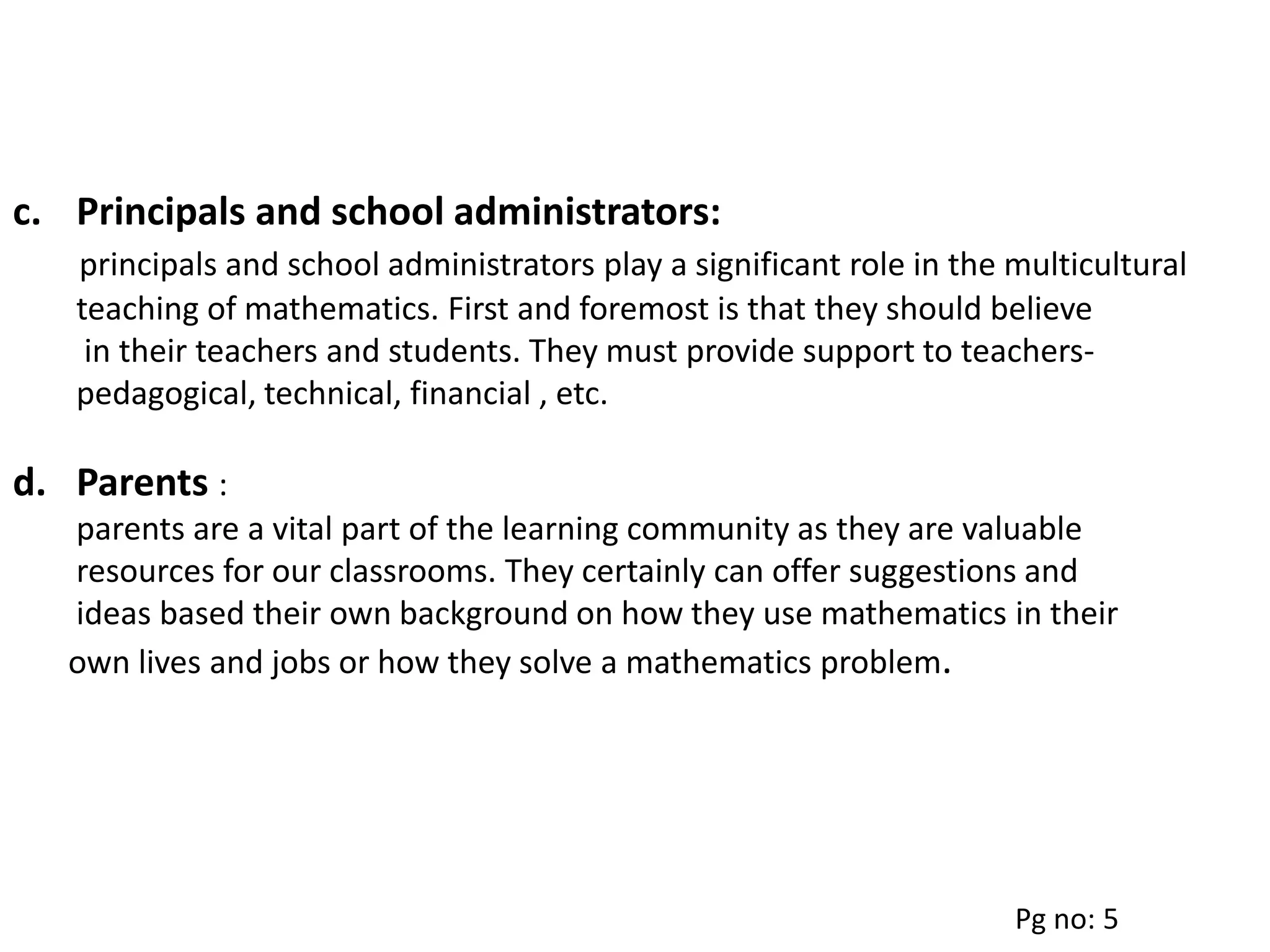 c. Principals and school administrators:
principals and school administrators play a significant role in the multicultural
teaching of mathematics. First and foremost is that they should believe
in their teachers and students. They must provide support to teachers-
pedagogical, technical, financial , etc.
d. Parents :
parents are a vital part of the learning community as they are valuable
resources for our classrooms. They certainly can offer suggestions and
ideas based their own background on how they use mathematics in their
own lives and jobs or how they solve a mathematics problem.
Pg no: 5
 