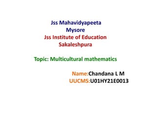 Jss Mahavidyapeeta
Mysore
Jss Institute of Education
Sakaleshpura
Topic: Multicultural mathematics
Name:Chandana L M
UUCMS:U01HY21E0013
 