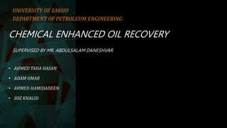 CHEMICAL ENHANCED OIL RECOVERY
SUPERVISED BY MR. ABDULSALAM DANESHVAR
• AHMED TAHA HASAN
• ADAM OMAR
• AHMED HAMIDADEEN
• SOZ KHALID
UNIVERSITY OF ZAKHO
DEPARTMENT OF PETROLEUM ENGINEERING
 