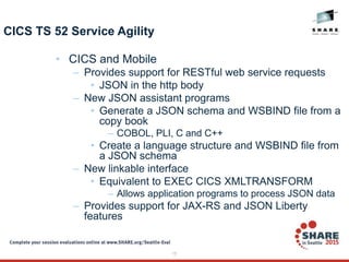 15
CICS TS 52 Service Agility
• CICS and Mobile
– Provides support for RESTful web service requests
• JSON in the http body
– New JSON assistant programs
• Generate a JSON schema and WSBIND file from a
copy book
– COBOL, PLI, C and C++
• Create a language structure and WSBIND file from
a JSON schema
– New linkable interface
• Equivalent to EXEC CICS XMLTRANSFORM
– Allows application programs to process JSON data
– Provides support for JAX-RS and JSON Liberty
features
 