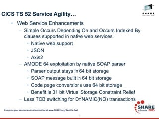 23
CICS TS 52 Service Agility…
• Web Service Enhancements
– Simple Occurs Depending On and Occurs Indexed By
clauses supported in native web services
• Native web support
• JSON
• Axis2
– AMODE 64 exploitation by native SOAP parser
• Parser output stays in 64 bit storage
• SOAP message built in 64 bit storage
• Code page conversions use 64 bit storage
• Benefit is 31 bit Virtual Storage Constraint Relief
– Less TCB switching for DYNAMIC(NO) transactions
 