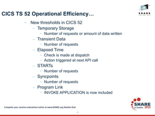 39
CICS TS 52 Operational Efficiency…
• New thresholds in CICS 52
– Temporary Storage
• Number of requests or amount of data written
– Transient Data
• Number of requests
– Elapsed Time
• Check is made at dispatch
• Action triggered at next API call
– STARTs
• Number of requests
– Syncpoints
• Number of requests
– Program Link
• INVOKE APPLICATION is now included
 