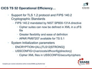 41
CICS TS 52 Operational Efficiency…
• Support for TLS 1.2 protocol and FIPS 140.2
Cryptographic Standards
– FIPS 140.2 mandated by NIST SP800-131A directive
• Cipher suites can now be defined in XML in a zFS
file
• Greater flexibility and ease of definition
• APAR PM97207 available for TS 5.1
• System Initialization parameters
– ENCRYPTION={ALL|TLS12|STRONG|}
– USSCONFIG={/var/cicsts/dfhconfig|directory}
• Cipher XML files in USSCONFIG/security/ciphers
 