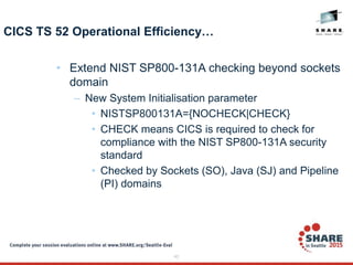 43
CICS TS 52 Operational Efficiency…
• Extend NIST SP800-131A checking beyond sockets
domain
– New System Initialisation parameter
• NISTSP800131A={NOCHECK|CHECK}
• CHECK means CICS is required to check for
compliance with the NIST SP800-131A security
standard
• Checked by Sockets (SO), Java (SJ) and Pipeline
(PI) domains
 
