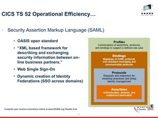 45
CICS TS 52 Operational Efficiency…
• Security Assertion Markup Language (SAML)
 OASIS open standard
 “XML based framework for
describing and exchanging
security information between on-
line business partners.”
 Web Single Sign-On
 Dynamic creation of Identity
Federations (SSO across domains)
 