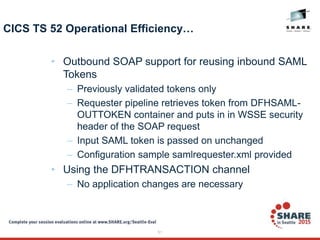 51
CICS TS 52 Operational Efficiency…
• Outbound SOAP support for reusing inbound SAML
Tokens
– Previously validated tokens only
– Requester pipeline retrieves token from DFHSAML-
OUTTOKEN container and puts in in WSSE security
header of the SOAP request
– Input SAML token is passed on unchanged
– Configuration sample samlrequester.xml provided
• Using the DFHTRANSACTION channel
– No application changes are necessary
 