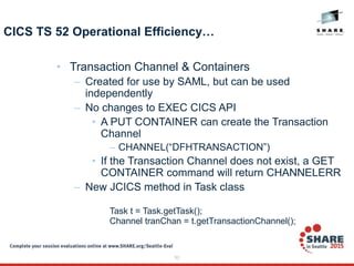 53
CICS TS 52 Operational Efficiency…
• Transaction Channel & Containers
– Created for use by SAML, but can be used
independently
– No changes to EXEC CICS API
• A PUT CONTAINER can create the Transaction
Channel
– CHANNEL(“DFHTRANSACTION”)
• If the Transaction Channel does not exist, a GET
CONTAINER command will return CHANNELERR
– New JCICS method in Task class
Task t = Task.getTask();
Channel tranChan = t.getTransactionChannel();
 