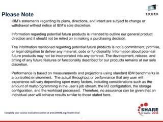 4
Please Note
IBM’s statements regarding its plans, directions, and intent are subject to change or
withdrawal without notice at IBM’s sole discretion.
Information regarding potential future products is intended to outline our general product
direction and it should not be relied on in making a purchasing decision.
The information mentioned regarding potential future products is not a commitment, promise,
or legal obligation to deliver any material, code or functionality. Information about potential
future products may not be incorporated into any contract. The development, release, and
timing of any future features or functionality described for our products remains at our sole
discretion.
Performance is based on measurements and projections using standard IBM benchmarks in
a controlled environment. The actual throughput or performance that any user will
experience will vary depending upon many factors, including considerations such as the
amount of multiprogramming in the user’s job stream, the I/O configuration, the storage
configuration, and the workload processed. Therefore, no assurance can be given that an
individual user will achieve results similar to those stated here.
 