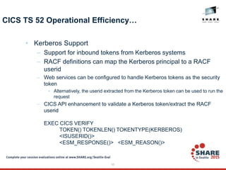 55
CICS TS 52 Operational Efficiency…
• Kerberos Support
– Support for inbound tokens from Kerberos systems
– RACF definitions can map the Kerberos principal to a RACF
userid
– Web services can be configured to handle Kerberos tokens as the security
token
• Alternatively, the userid extracted from the Kerberos token can be used to run the
request
– CICS API enhancement to validate a Kerberos token/extract the RACF
userid
EXEC CICS VERIFY
TOKEN() TOKENLEN() TOKENTYPE(KERBEROS)
<ISUSERID()>
<ESM_RESPONSE()> <ESM_REASON()>
 