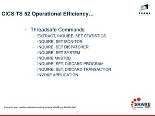 57
CICS TS 52 Operational Efficiency…
• Threadsafe Commands
– EXTRACT, INQUIRE, SET STATISTICS
– INQUIRE, SET MONITOR
– INQUIRE, SET DISPATCHER
– INQUIRE, SET SYSTEM
– INQUIRE MVSTCB
– INQUIRE, SET, DISCARD PROGRAM
– INQUIRE, SET, DISCARD TRANSACTION
– INVOKE APPLICATION
 