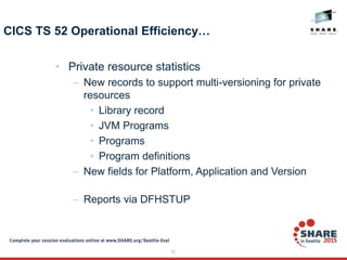 63
CICS TS 52 Operational Efficiency…
• Private resource statistics
– New records to support multi-versioning for private
resources
• Library record
• JVM Programs
• Programs
• Program definitions
– New fields for Platform, Application and Version
– Reports via DFHSTUP
 