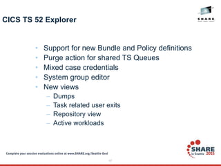 87
CICS TS 52 Explorer
• Support for new Bundle and Policy definitions
• Purge action for shared TS Queues
• Mixed case credentials
• System group editor
• New views
– Dumps
– Task related user exits
– Repository view
– Active workloads
 