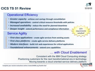7
CICS TS 51 Review
Consistent with the IBM Cloud Computing strategy
Positioning customers for the next transformational era in technology
Moving towards a cloud oriented service delivery platform
… with Cloud Enablement
Operational Efficiency
 Greater capacity - achieve cost savings through consolidation
 Managed operations - control critical resource thresholds with policies
 Increased availability - reduce the need for planned downtime
 Deeper insight - extend performance and compliance information
Service Agility
 First-class applications - create agile services from existing assets
 First-class platforms - create agile service delivery platforms
 Modern interfaces - build rich web experiences for critical applications
 Foundational enhancements - extend core capabilities
125+
requirements
satisfied!
 
